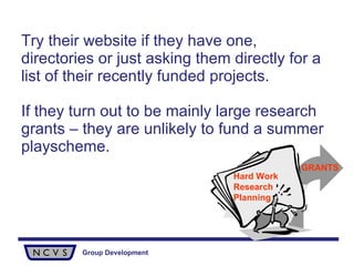 Try their website if they have one, directories or just asking them directly for a list of their recently funded projects.  If they turn out to be mainly large research grants – they are unlikely to fund a summer playscheme. Hard Work Research Planning GRANTS 