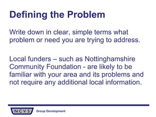 Defining the Problem Write down in clear, simple terms what problem or need you are trying to address.  Local funders – such as Nottinghamshire Community Foundation - are likely to be familiar with your area and its problems and not require any additional local information.  