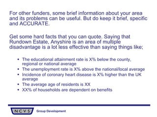 For other funders, some brief information about your area and its problems can be useful. But do keep it brief, specific and ACCURATE.  Get some hard facts that you can quote. Saying that Rundown Estate, Anyshire is an area of multiple disadvantage is a lot less effective than saying things like; The educational attainment rate is X% below the county, regional or national average The unemployment rate is X% above the national/local average Incidence of coronary heart disease is X% higher than the UK average The average age of residents is XX XX% of households are dependent on benefits 