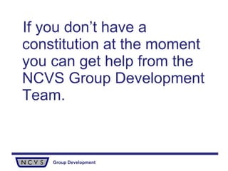 If you don’t have a constitution at the moment you can get help from the NCVS Group Development Team.   