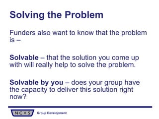 Solving the Problem Funders also want to know that the problem is – Solvable  – that the solution you come up with will really help to solve the problem.  Solvable by you  – does your group have the capacity to deliver this solution right now? 