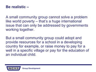 Be realistic – A small community group cannot solve a problem like world poverty – that’s a huge international issue that can only be addressed by governments working together.  But a small community group could adopt and provide resources for a school in a developing country for example, or raise money to pay for a well in a specific village or pay for the education of an individual child.  