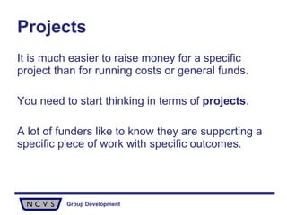 It is much easier to raise money for a specific project than for running costs or general funds.  You need to start thinking in terms of  projects .  A lot of funders like to know they are supporting a specific piece of work with specific outcomes.  Projects 