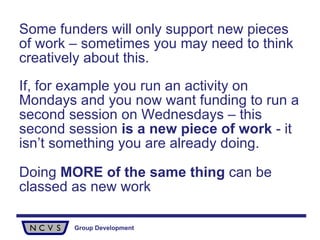 Some funders will only support new pieces of work – sometimes you may need to think creatively about this.  If, for example you run an activity on Mondays and you now want funding to run a second session on Wednesdays – this second session  is a new piece of work  - it isn’t something you are already doing.  Doing  MORE of the same thing  can be classed as new work   