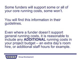 Some funders will support some or all of your core running costs, some won’t.  You will find this information in their guidelines.  Even where a funder doesn’t support general running costs, it is reasonable to include any  ADDITIONAL  running costs in your project budget – an extra day’s room hire, or additional staff hours for example. 