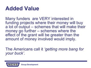 Added Value Many funders  are VERY interested in funding projects where their money will buy a lot of output – schemes that will make their money go further – schemes where the effect of the grant will be greater than the amount of money involved would imply.  The Americans call it  ‘getting more bang for your buck’ . 