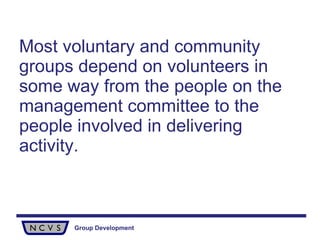 Most voluntary and community groups depend on volunteers in some way from the people on the management committee   to the people involved in delivering activity. 