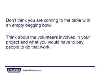 Don’t think you are coming to the table with an empty begging bowl. Think about the volunteers involved in your project and what you would have to pay people to do that work.  