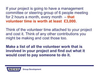 If your project is going to have a management committee or steering group of 6 people meeting for 2 hours a month, every month  –  that volunteer time is worth at least  £3,000. Think of the volunteer time attached to your project and cost it. Think of any other contributions you might be making and cost those too. Make a list of all the volunteer work that is involved in your project and find out what it would cost to pay someone to do it. 