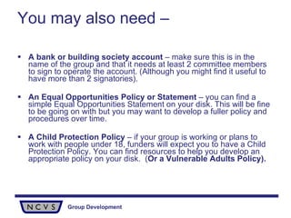 You may also need – A bank or building society account  – make sure this is in the name of the group and that it needs at least 2 committee members to sign to operate the account. (Although you might find it useful to have more than 2 signatories). An Equal Opportunities Policy or Statement  – you can find a simple Equal Opportunities Statement on your disk. This will be fine to be going on with but you may want to develop a fuller policy and procedures over time. A Child Protection Policy  – if your group is working or plans to work with people under 18, funders will expect you to have a Child Protection Policy. You can find resources to help you develop an appropriate policy on your disk.  ( Or a Vulnerable Adults Policy). 