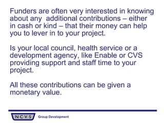 Funders are often very interested in knowing about any  additional contributions – either in cash or kind – that their money can help you to lever in to your project. Is your local council, health service or a development agency, like Enable or CVS providing support and staff time to your project.  All these contributions can be given a monetary value. 
