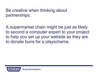 Be creative when thinking about partnerships.  A supermarket chain might be just as likely to second a computer expert to your project to help you set up your website as they are to donate buns for a playscheme. 
