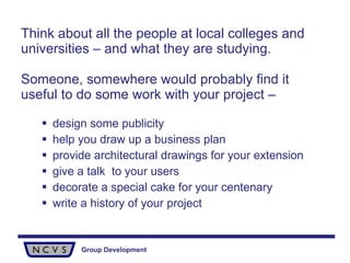Think about all the people at local colleges and universities – and what they are studying.  Someone, somewhere would probably find it useful to do some work with your project – design some publicity help you draw up a business plan provide architectural drawings for your extension give a talk  to your users decorate a special cake for your centenary write a history of your project   