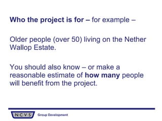 Who the project is for –  for example – Older people (over 50) living on the Nether Wallop Estate.  You should also know – or make a reasonable estimate of  how many  people will benefit from the project. 
