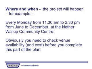 Where and when   -  the project will happen – for example –  Every Monday from 11.30 am to 2.30 pm from June to December, at the Nether Wallop Community Centre.  Obviously you need to check venue availability (and cost) before you complete this part of the plan. 