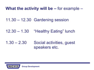 What the activity will be –  for example –  11.30 – 12.30 Gardening session 12.30 – 1.30 “Healthy Eating” lunch 1.30 – 2.30 Social activities, guest  speakers etc. 