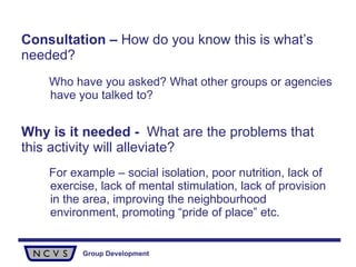 Consultation –  How do you know this is what’s needed?  Who have you asked? What other groups or agencies have you talked to? Why is it needed -  What are the problems that this activity will alleviate?  For example – social isolation, poor nutrition, lack of exercise, lack of mental stimulation, lack of provision in the area, improving the neighbourhood environment, promoting “pride of place” etc. 