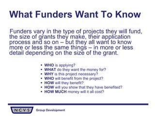 What Funders Want To Know Funders vary in the type of projects they will fund, the size of grants they make, their application process and so on – but they all want to know more or less the same things – in more or less detail depending on the size of the grant. WHO  is applying? WHAT  do they want the money for? WHY  is this project necessary? WHO  will benefit from the project? HOW  will they benefit? HOW  will you show that they have benefited? HOW   MUCH  money will it all cost? 