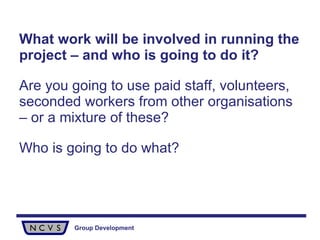 What work will be involved in running the project – and who is going to do it?   Are you going to use paid staff, volunteers, seconded workers from other organisations – or a mixture of these?  Who is going to do what?  