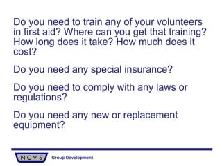 Do you need to train any of your volunteers in first aid? Where can you get that training? How long does it take? How much does it cost? Do you need any special insurance? Do you need to comply with any laws or regulations? Do you need any new or replacement equipment? 