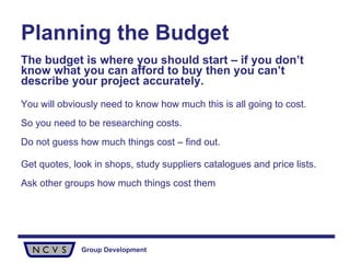 Planning the Budget The budget is where you should start – if you don’t know what you can afford to buy then you can’t describe your project accurately.   You will obviously need to know how much this is all going to cost.  So you need to be researching costs.  Do not guess how much things cost – find out. Get quotes, look in shops, study suppliers catalogues and price lists.  Ask other groups how much things cost them 