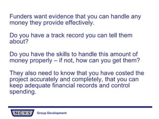 Funders want evidence that you can handle any money they provide effectively.  Do you have a track record you can tell them about?  Do you have the skills to handle this amount of money properly – if not, how can you get them? They also need to know that you have costed the project accurately and completely, that you can keep adequate financial records and control spending. 