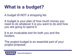 What is a budget? A budget IS NOT a shopping list. A budget is your plan of how much money you need to do whatever it is you want to do and how you are going to spend it.  It is an invaluable tool for both you and the funders.  The project budget is an essential part of your project proposal. 