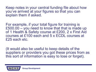 Keep notes in your central funding file about how you’ve arrived at your figures so that you can explain them if asked.  For example, if your total figure for training is £500.00 – you need to know that that is made up of 1 Health & Safety course at £200, 2 x First Aid courses at £100 each and 5 x ECDL courses at £25 each etc.  (It would also be useful to keep details of the suppliers or providers you got these prices from as this sort of information is easy to lose or forget). 