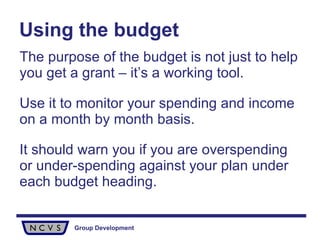 Using the budget The purpose of the budget is not just to help you get a grant – it’s a working tool.  Use it to monitor your spending and income on a month by month basis.  It should warn you if you are overspending or under-spending against your plan under each budget heading.  