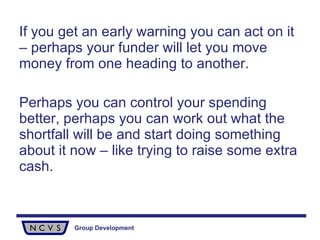 If you get an early warning you can act on it – perhaps your funder will let you move money from one heading to another.  Perhaps you can control your spending better, perhaps you can work out what the shortfall will be and start doing something about it now – like trying to raise some extra cash. 