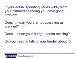 If your actual spending varies wildly from your planned spending you have got a problem.  Does it mean you are not operating as planned?  Does it mean your budget needs revising?  Do you need to talk to your funder about it?   
