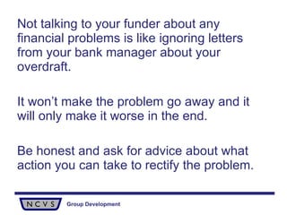 Not talking to your funder about any financial problems is like ignoring letters from your bank manager about your overdraft. It won’t make the problem go away and it will only make it worse in the end.  Be honest and ask for advice about what action you can take to rectify the problem.  