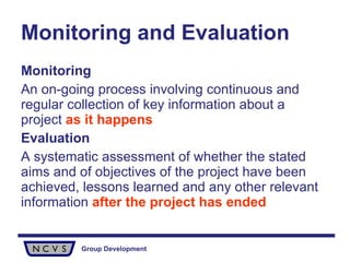 Monitoring and Evaluation   Monitoring An on-going process involving continuous and regular collection of key information about a project  as it happens Evaluation A systematic assessment of whether the stated aims and of objectives of the project have been achieved, lessons learned and any other relevant information  after the project has ended 