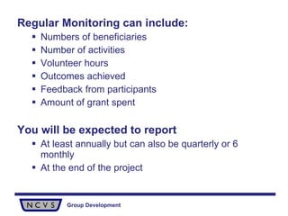 Regular Monitoring can include: Numbers of beneficiaries Number of activities Volunteer hours Outcomes achieved Feedback from participants Amount of grant spent You will be expected to report At least annually but can also be quarterly or 6 monthly At the end of the project 