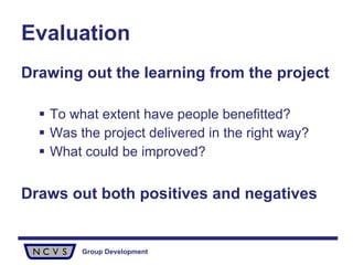 Evaluation Drawing out the learning from the project To what extent have people benefitted? Was the project delivered in the right way? What could be improved? Draws out both positives and negatives 