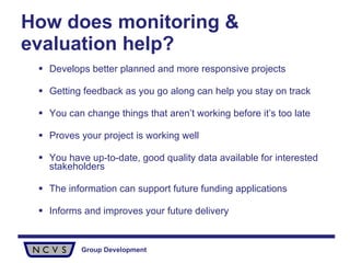 How does monitoring & evaluation help? Develops better planned and more responsive projects Getting feedback as you go along can help you stay on track You can change things that aren’t working before it’s too late Proves your project is working well You have up-to-date, good quality data available for interested stakeholders  The information can support future funding applications Informs and improves your future delivery 
