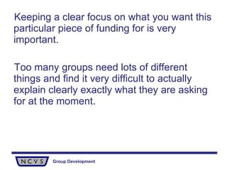 Keeping a clear focus on what you want this particular piece of funding for is very important. Too many groups need lots of different things and find it very difficult to actually explain clearly exactly what they are asking for at the moment.  
