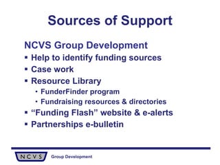 Sources of Support NCVS Group Development Help to identify funding sources Case work Resource Library  FunderFinder program Fundraising resources & directories “ Funding Flash” website & e-alerts Partnerships e-bulletin 