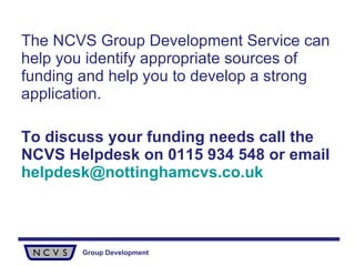 The NCVS Group Development Service can help you identify appropriate sources of funding and help you to develop a strong application. To discuss your funding needs call the NCVS Helpdesk on 0115 934 548 or email   [email_address] 