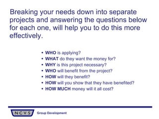 Breaking your needs down into separate projects and answering the questions below  for each one, will help you to do this more effectively. WHO  is applying? WHAT  do they want the money for? WHY  is this project necessary? WHO  will benefit from the project? HOW  will they benefit? HOW  will you show that they have benefited? HOW   MUCH  money will it all cost? 