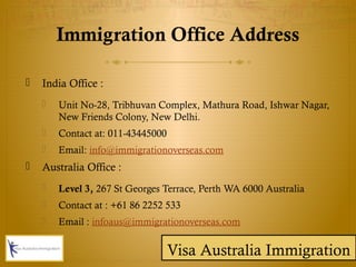Immigration Office Address
 India Office :
 Unit No-28, Tribhuvan Complex, Mathura Road, Ishwar Nagar,
New Friends Colony, New Delhi.
 Contact at: 011-43445000
 Email: info@immigrationoverseas.com
 Australia Office :
 Level 3, 267 St Georges Terrace, Perth WA 6000 Australia
 Contact at : +61 86 2252 533
 Email : infoaus@immigrationoverseas.com
Visa Australia Immigration
 