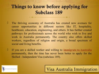 Things to know before applying for
Subclass 189
 The thriving economy of Australia has created new avenues for
career opportunities in different sectors like IT, hospitality,
healthcare, education, engineering, and others. It has further created
pathways for professionals across the world who wish to live and
work in Australia permanently. The country also offers skilled
workers, regardless of religion and origin, a broad spectrum of
social and living benefits.
 If you are a skilled worker and willing to immigrate to Australia
permanently, then the time has never been better to apply for the
Skilled - Independent Visa (subclass 189).
Visa Australia Immigration
 