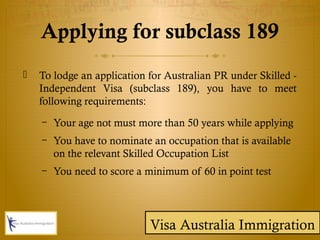 Applying for subclass 189
 To lodge an application for Australian PR under Skilled -
Independent Visa (subclass 189), you have to meet
following requirements:
– Your age not must more than 50 years while applying
– You have to nominate an occupation that is available
on the relevant Skilled Occupation List
– You need to score a minimum of 60 in point test
Visa Australia Immigration
 