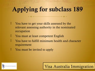  You have to get your skills assessed by the
relevant assessing authority in the nominated
occupation
 You must at least competent English
 You have to fulfill minimum health and character
requirement
 You must be invited to apply
Applying for subclass 189
Visa Australia Immigration
 