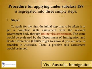 Procedure for applying under subclass 189
is segregated into three simple steps:
 Step-1
To apply for the visa, the initial step that to be taken is to
get a complete skills assessment with the relevant
government body through online visa assessment. The same
would be evaluated by the Department of Immigration and
Border Protection (DIBP) to get to know if you are able to
establish in Australia. Then, a positive skill assessment
would be issued.
Visa Australia Immigration
 