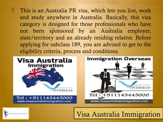 This is an Australia PR visa, which lets you live, work
and study anywhere in Australia. Basically, this visa
category is designed for those professionals who have
not been sponsored by an Australia employer,
state/territory and an already residing relative. Before
applying for subclass 189, you are advised to get to the
eligibility criteria, process and conditions.
Visa Australia Immigration
 