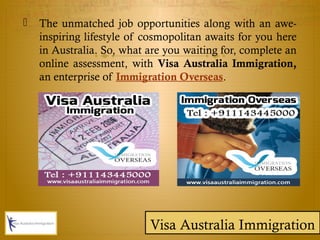  The unmatched job opportunities along with an awe-
inspiring lifestyle of cosmopolitan awaits for you here
in Australia. So, what are you waiting for, complete an
online assessment, with Visa Australia Immigration,
an enterprise of Immigration Overseas.
Visa Australia Immigration
 