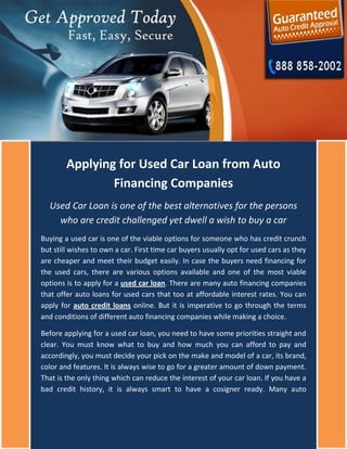 Applying for Used Car Loan from Auto
                Financing Companies
  Used Car Loan is one of the best alternatives for the persons
    who are credit challenged yet dwell a wish to buy a car
Buying a used car is one of the viable options for someone who has credit crunch
but still wishes to own a car. First time car buyers usually opt for used cars as they
are cheaper and meet their budget easily. In case the buyers need financing for
the used cars, there are various options available and one of the most viable
options is to apply for a used car loan. There are many auto financing companies
that offer auto loans for used cars that too at affordable interest rates. You can
apply for auto credit loans online. But it is imperative to go through the terms
and conditions of different auto financing companies while making a choice.

Before applying for a used car loan, you need to have some priorities straight and
clear. You must know what to buy and how much you can afford to pay and
accordingly, you must decide your pick on the make and model of a car, its brand,
color and features. It is always wise to go for a greater amount of down payment.
That is the only thing which can reduce the interest of your car loan. If you have a
bad credit history, it is always smart to have a cosigner ready. Many auto
 