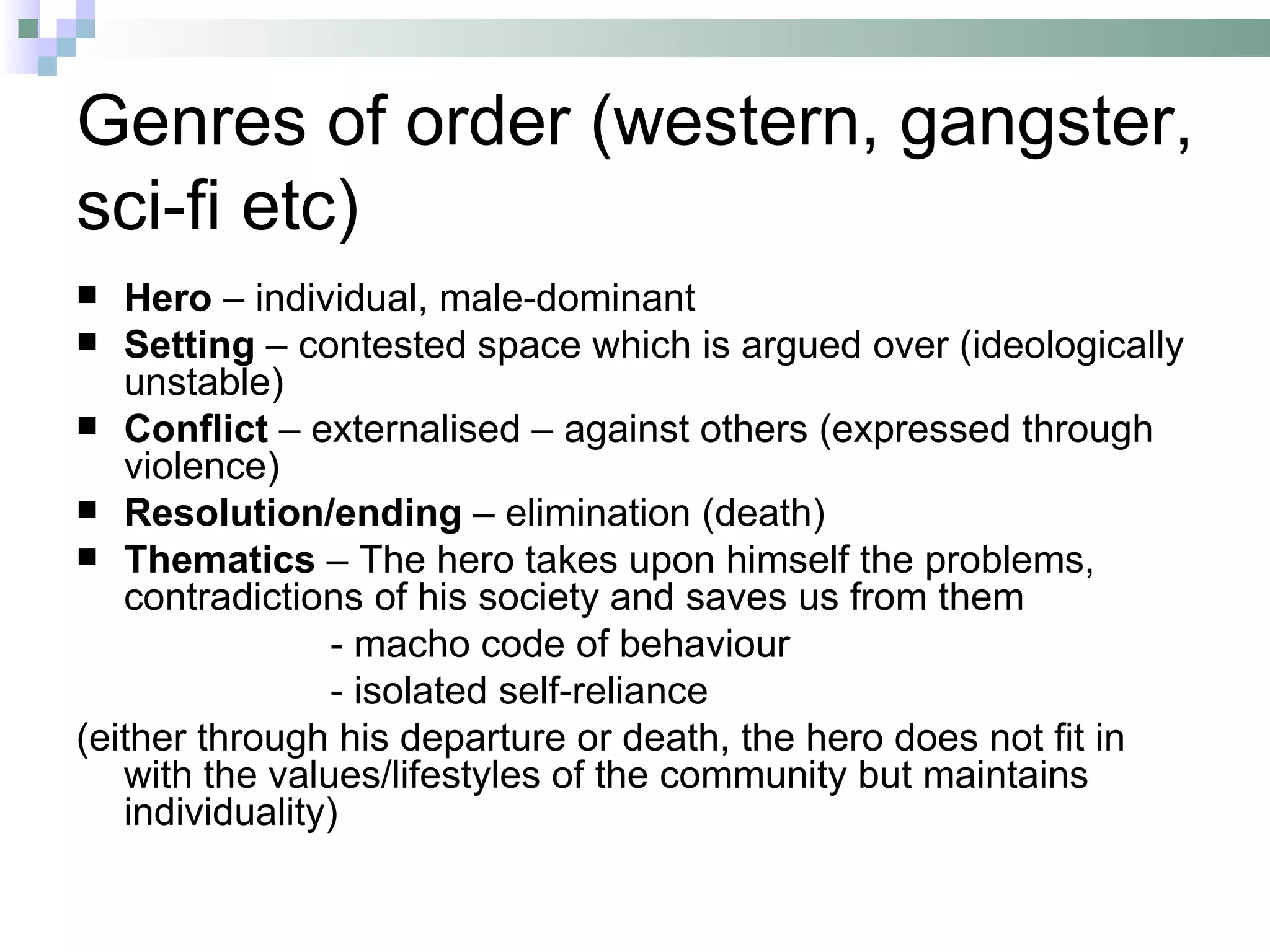 Genres of order (western, gangster,
sci-fi etc)
  Hero – individual, male-dominant
 Setting – contested space which is argued over (ideologically
   unstable)
 Conflict – externalised – against others (expressed through
   violence)
 Resolution/ending – elimination (death)
 Thematics – The hero takes upon himself the problems,
   contradictions of his society and saves us from them
                - macho code of behaviour
                - isolated self-reliance
(either through his departure or death, the hero does not fit in
   with the values/lifestyles of the community but maintains
   individuality)
 