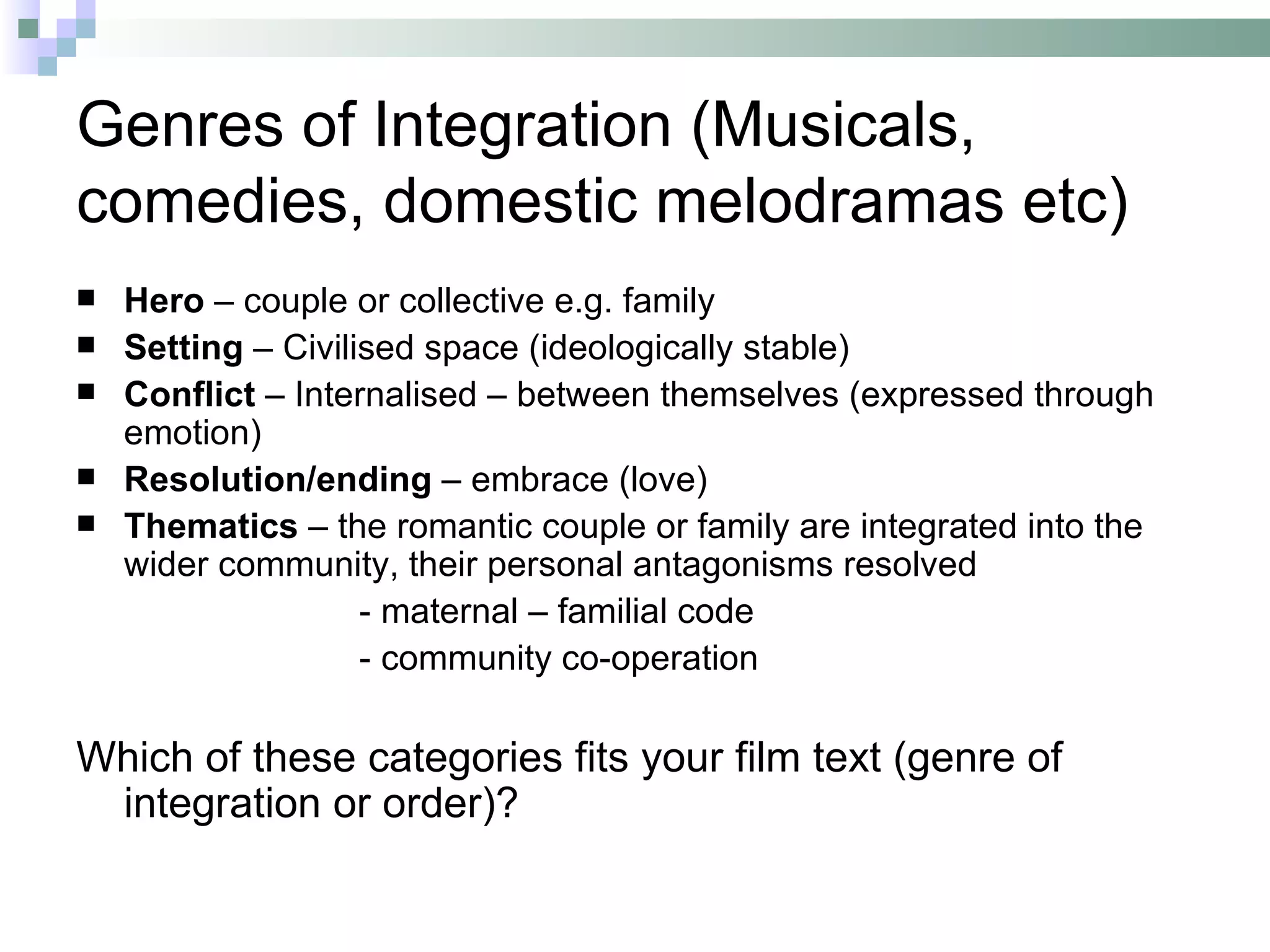 Genres of Integration (Musicals,
comedies, domestic melodramas etc)
   Hero – couple or collective e.g. family
   Setting – Civilised space (ideologically stable)
   Conflict – Internalised – between themselves (expressed through
    emotion)
   Resolution/ending – embrace (love)
   Thematics – the romantic couple or family are integrated into the
    wider community, their personal antagonisms resolved
                    - maternal – familial code
                    - community co-operation

Which of these categories fits your film text (genre of
 integration or order)?
 